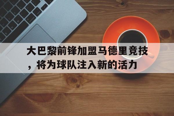 大巴黎前锋加盟马德里竞技，将为球队注入新的活力的简单介绍
