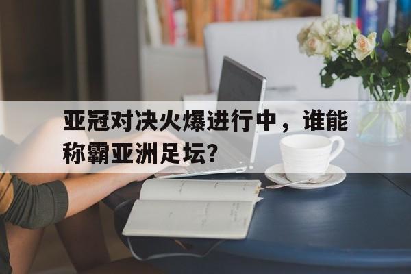 关于亚冠对决火爆进行中，谁能称霸亚洲足坛？的信息